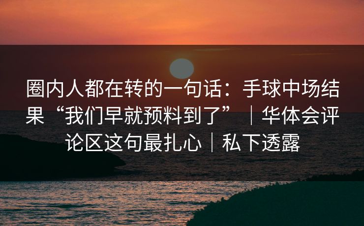 圈内人都在转的一句话：手球中场结果“我们早就预料到了”｜华体会评论区这句最扎心｜私下透露